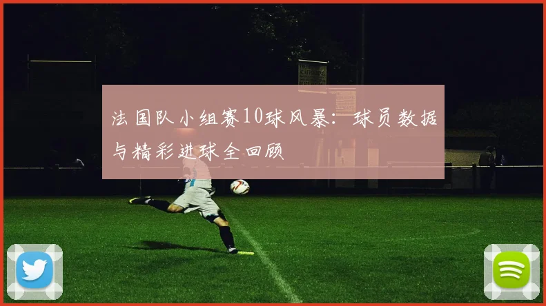 法国队小组赛10球风暴：球员数据与精彩进球全回顾