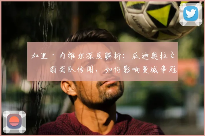 加里·内维尔深度解析：瓜迪奥拉赛前离队传闻，如何影响曼城争冠军心与战术部署