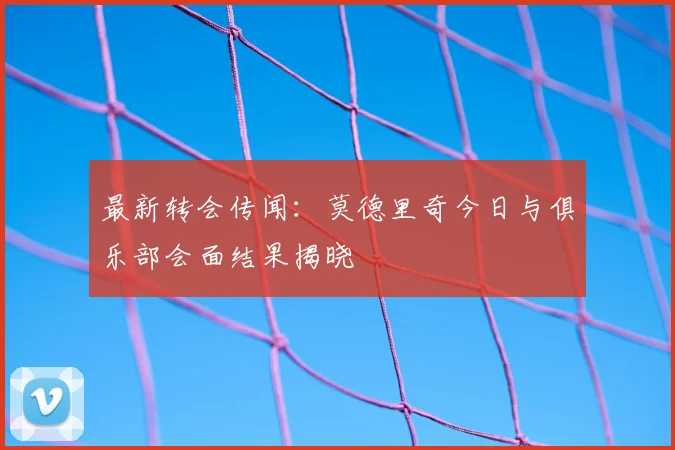 最新转会传闻:莫德里奇今日与俱乐部会面结果揭晓