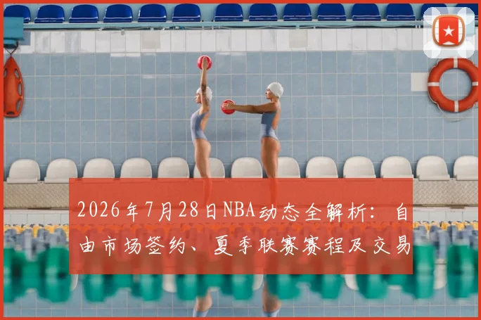 2026年7月28日NBA动态全解析：自由市场签约、夏季联赛赛程及交易汇总