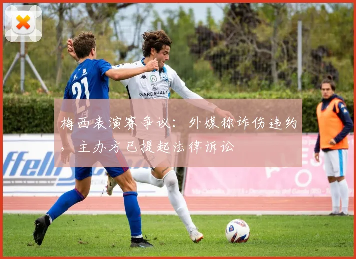 梅西表演赛争议：外媒称诈伤违约，主办方已提起法律诉讼