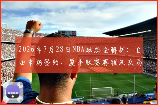 2026年7月28日NBA动态全解析：自由市场签约、夏季联赛赛程及交易汇总