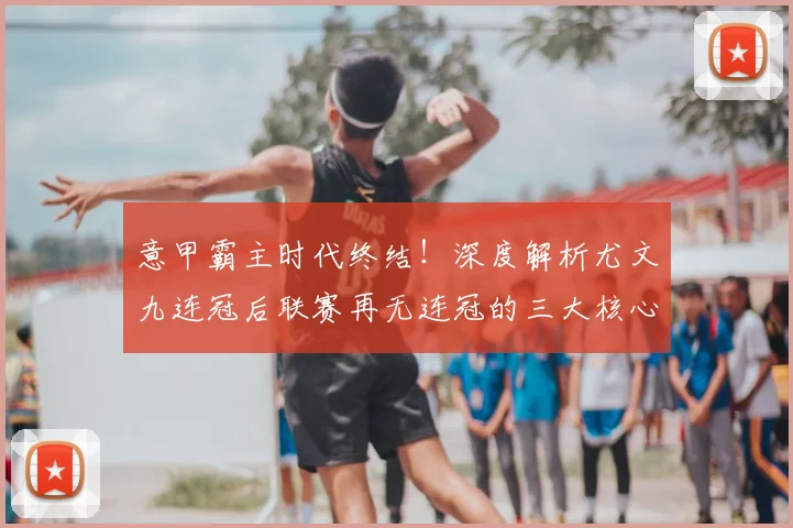 意甲霸主时代终结！深度解析尤文九连冠后联赛再无连冠的三大核心原因